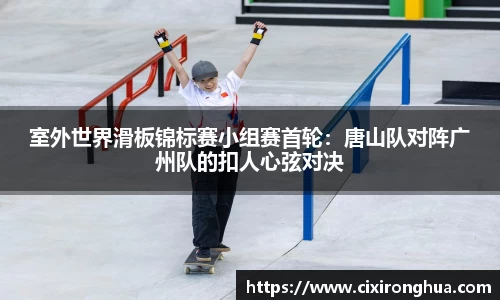 室外世界滑板锦标赛小组赛首轮：唐山队对阵广州队的扣人心弦对决